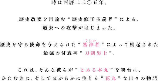 時は西暦二二〇五年。歴史改変を目論む“歴史修正主義者”による、過去への攻撃が始まった時代。歴史を守る使命を与えられた“審神者”によって励起された最強の付喪神“刀剣男士”。これは、そんな彼らが“とある本丸”を舞台に、ひたむきに、そしてほがらかに生きる“花丸”な日々の物語